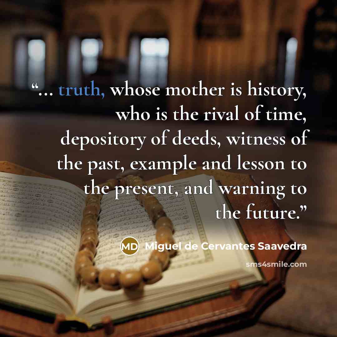 “... truth, whose mother is history, who is the rival of time, depository of deeds, witness of the past, example and lesson to the present, and warning to the future.” quote by Miguel de Cervantes Saavedra