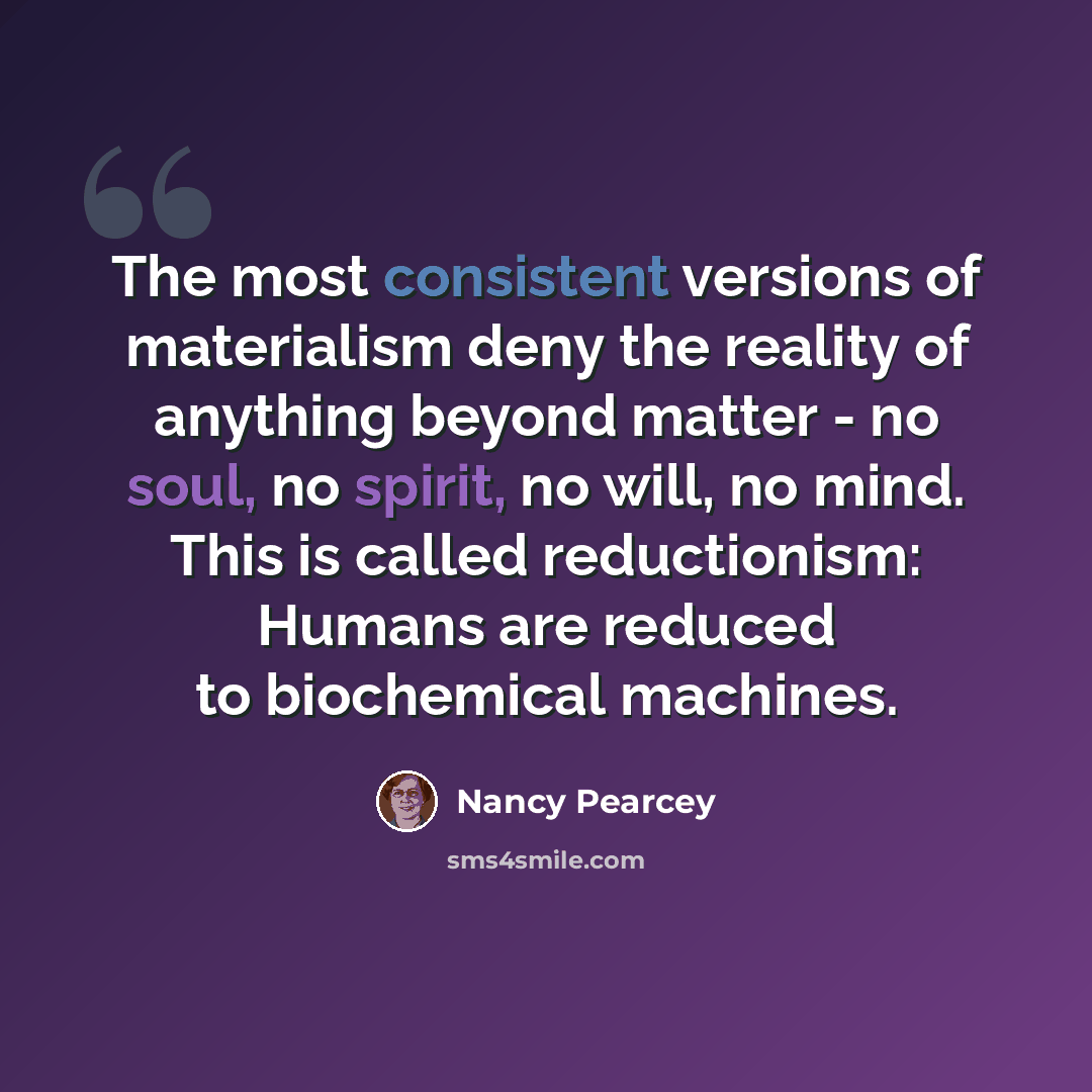 “The most consistent versions of materialism deny the reality of anything beyond matter - no soul, no spirit, no will, no mind. This is called reductionism: Humans are reduced to biochemical machines.” quote by Nancy Pearcey