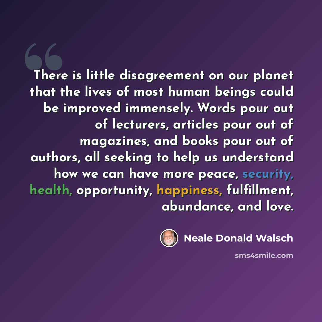 “There is little disagreement on our planet that the lives of most human beings could be improved immensely. Words pour out of lecturers, articles pour out of magazines, and books pour out of authors, all seeking to help us understand how we can have more peace, security, health, opportunity…” quote by Neale Donald Walsch