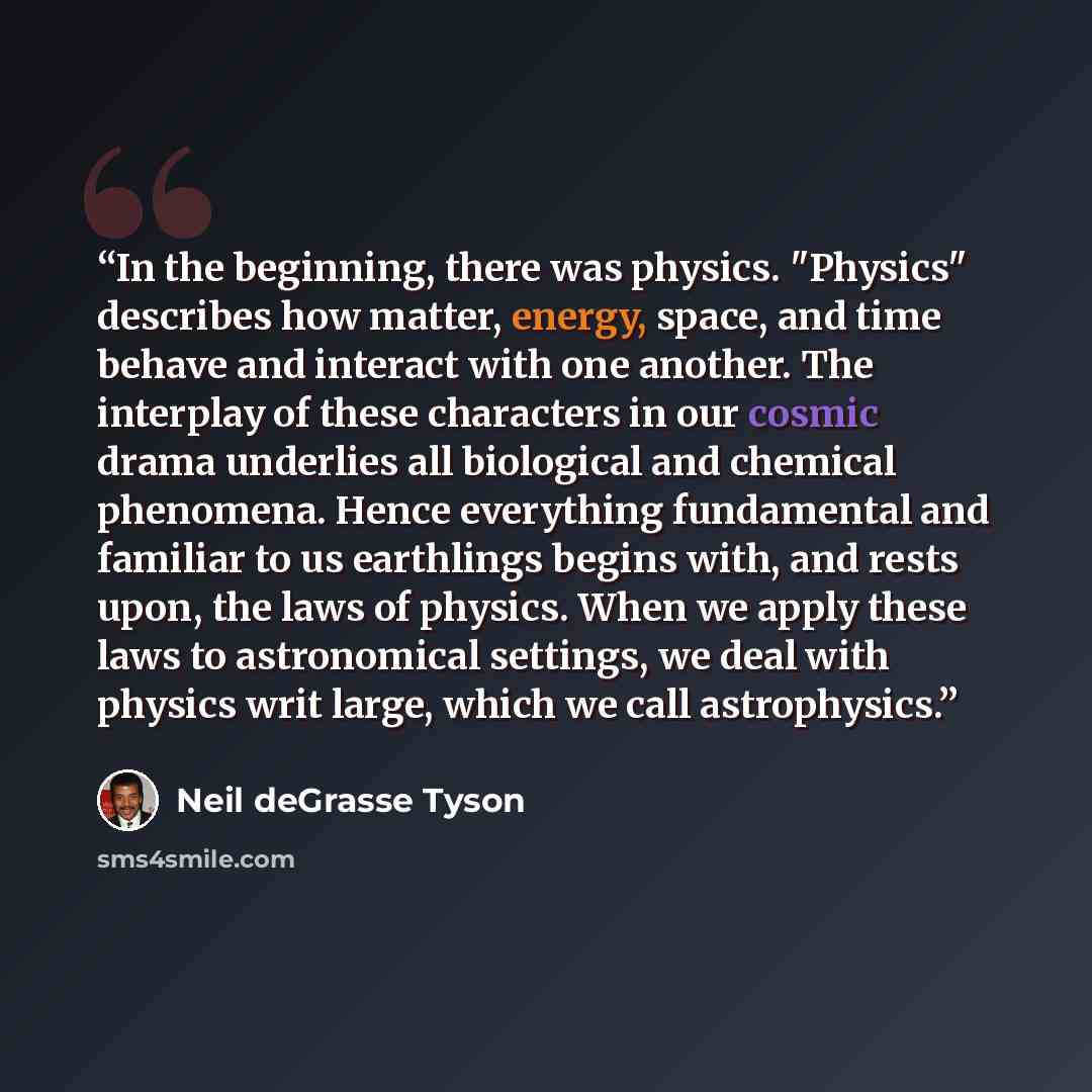 “In the beginning, there was physics. "Physics" describes how matter, energy, space, and time behave and interact with one another. The interplay of these characters in our cosmic drama underlies all biological and chemical phenomena. Hence everything fundamental and familiar to us earthlings…” quote by Neil deGrasse Tyson