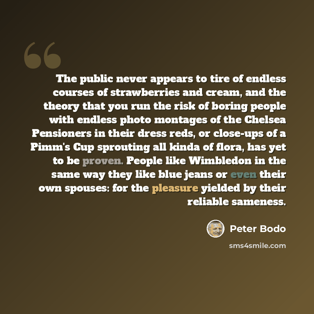 “The public never appears to tire of endless courses of strawberries and cream, and the theory that you run the risk of boring people with endless photo montages of the Chelsea Pensioners in their dress reds, or close-ups of a Pimm's Cup sprouting all kinda of flora, has yet to be proven. People…” quote by Peter Bodo