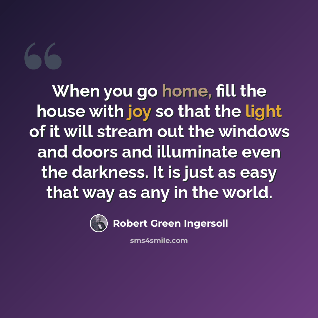 “When you go home, fill the house with joy so that the light of it will stream out the windows and doors and illuminate even the darkness. It is just as easy that way as any in the world.” quote by Robert Green Ingersoll
