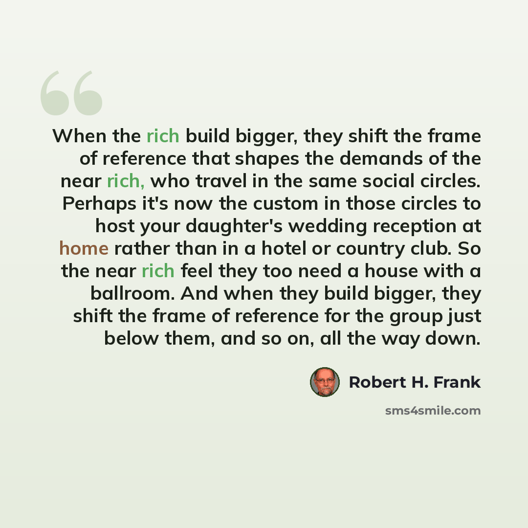 “When the rich build bigger, they shift the frame of reference that shapes the demands of the near rich, who travel in the same social circles. Perhaps it's now the custom in those circles to host your daughter's wedding reception at home rather than in a hotel or country club. So the near rich…” quote by Robert H. Frank
