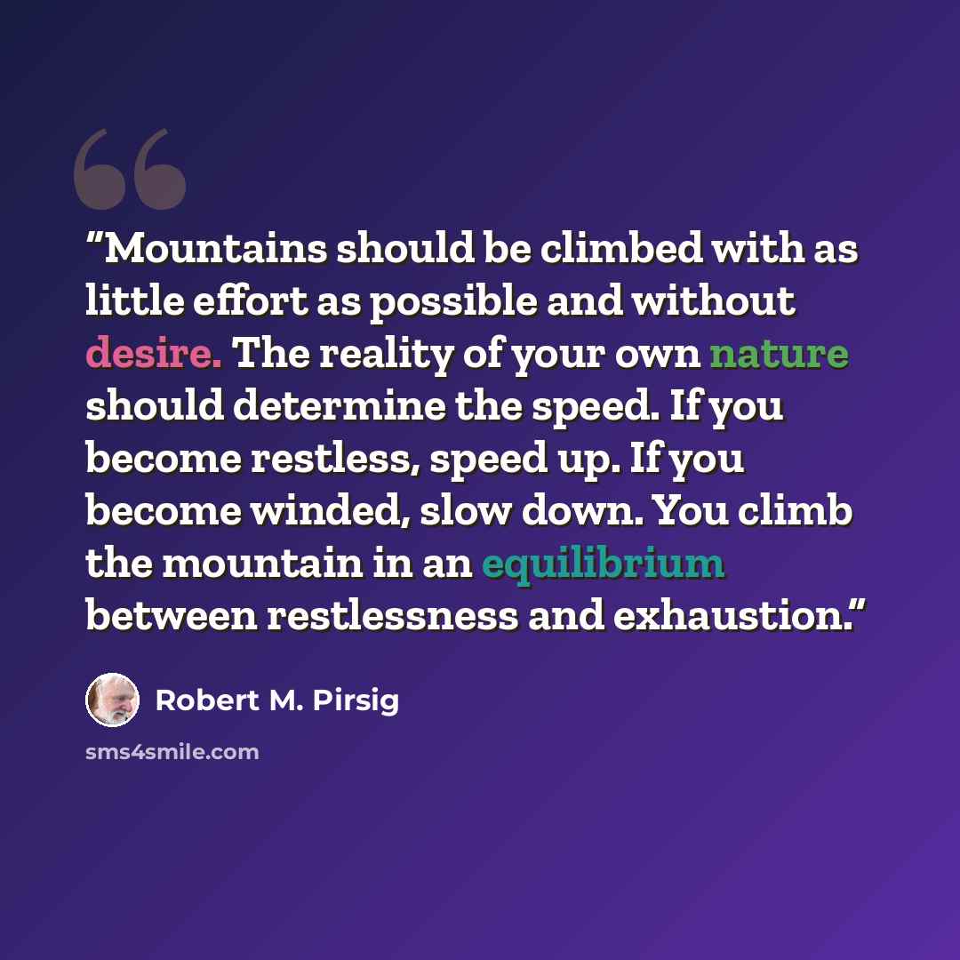 “Mountains should be climbed with as little effort as possible and without desire. The reality of your own nature should determine the speed. If you become restless, speed up. If you become winded, slow down. You climb the mountain in an equilibrium between restlessness and exhaustion.” quote by Robert M. Pirsig