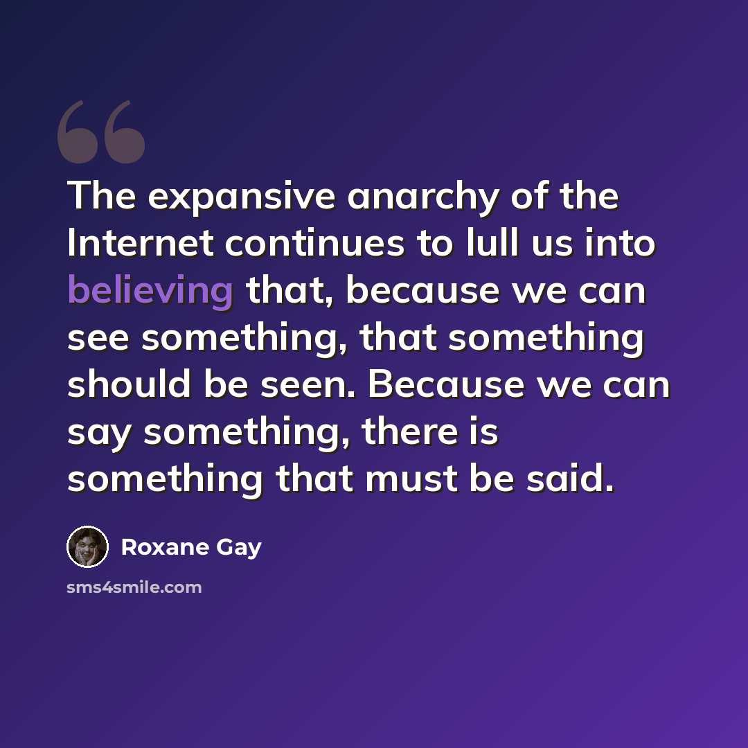 “The expansive anarchy of the Internet continues to lull us into believing that, because we can see something, that something should be seen. Because we can say something, there is something that must be said.” quote by Roxane Gay