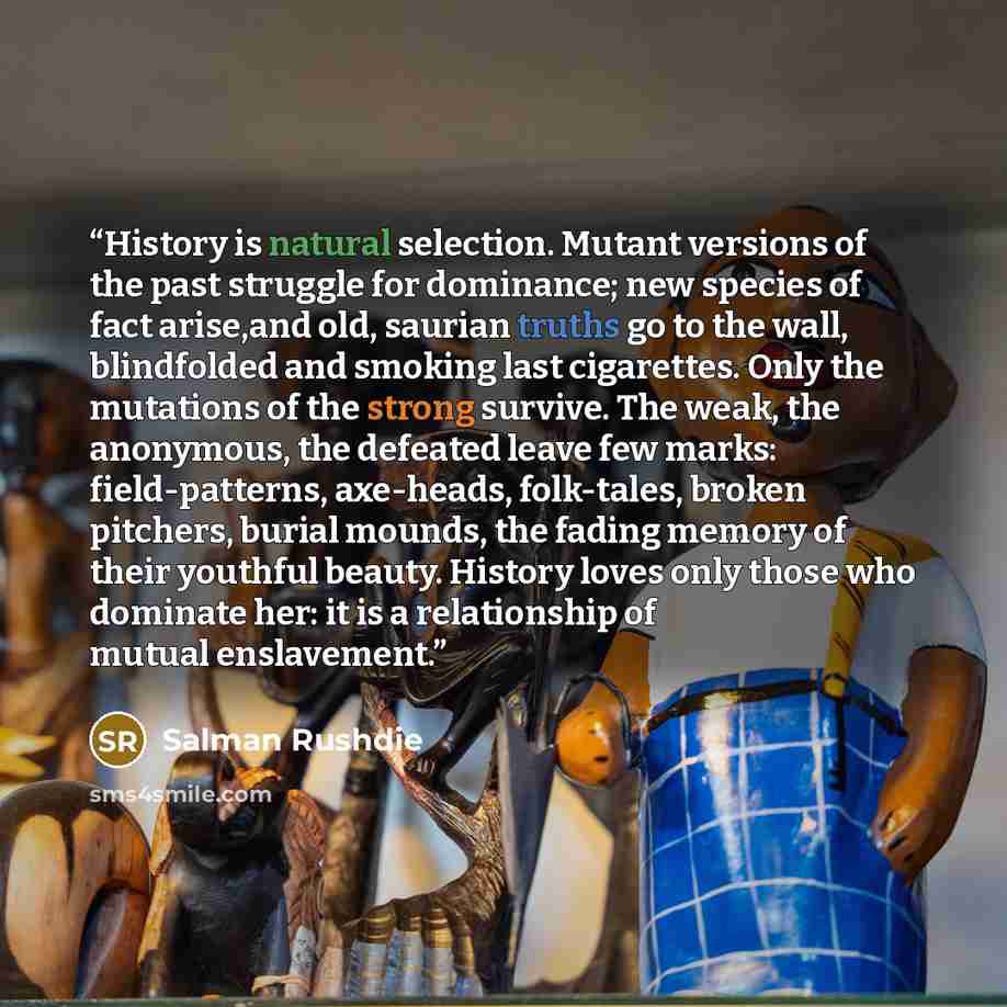 “History is natural selection. Mutant versions of the past struggle for dominance; new species of fact arise,and old, saurian truths go to the wall, blindfolded and smoking last cigarettes. Only the mutations of the strong survive. The weak, the anonymous, the defeated leave few marks…” quote by Salman Rushdie