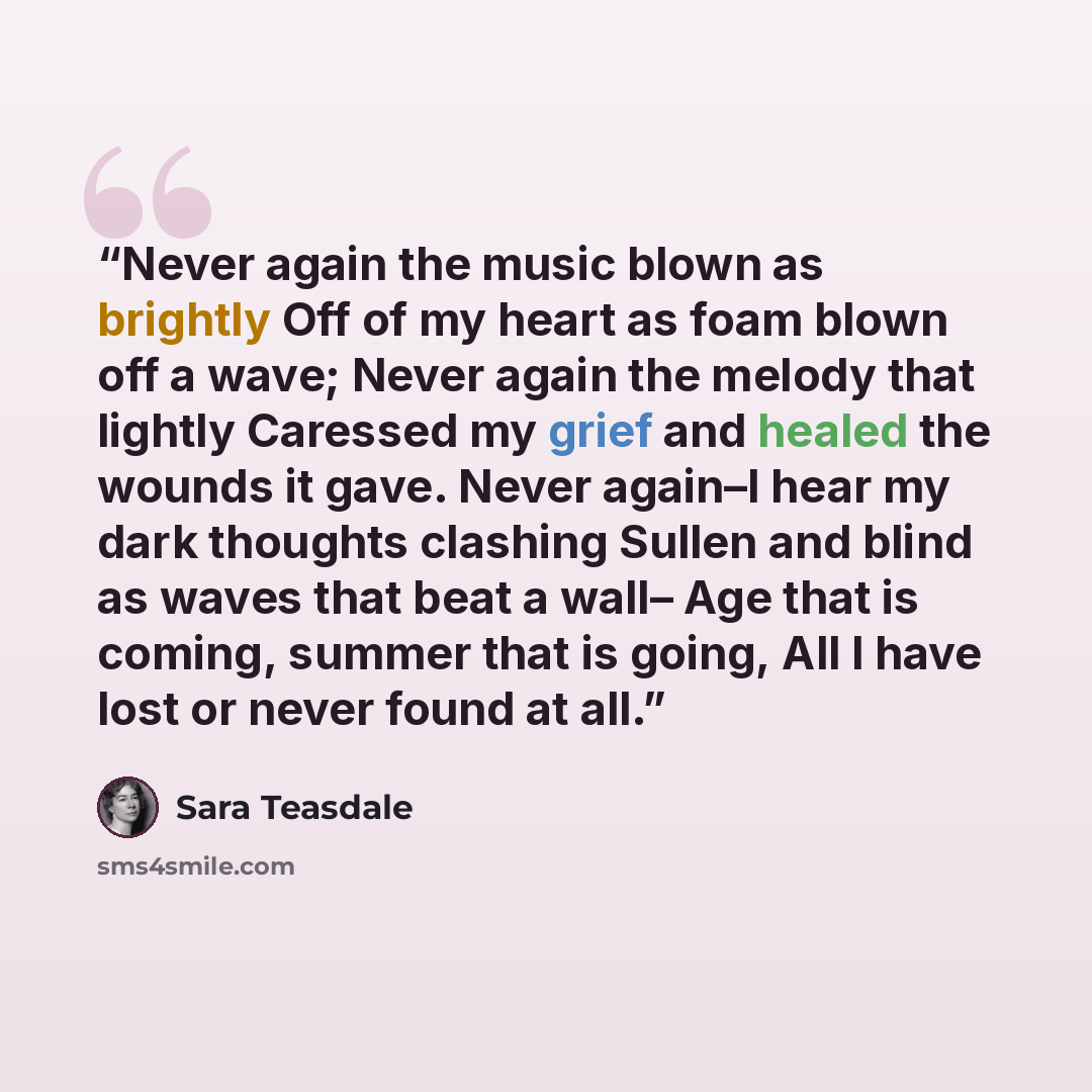 “Never again the music blown as brightly Off of my heart as foam blown off a wave; Never again the melody that lightly Caressed my grief and healed the wounds it gave. Never again–I hear my dark thoughts clashing Sullen and blind as waves that beat a wall– Age that is coming, summer that is going…” quote by Sara Teasdale
