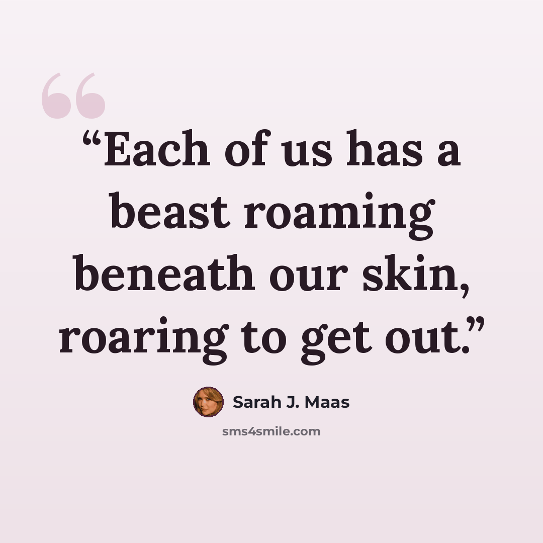 “Each of us has a beast roaming beneath our skin, roaring to get out.” quote by Sarah J. Maas