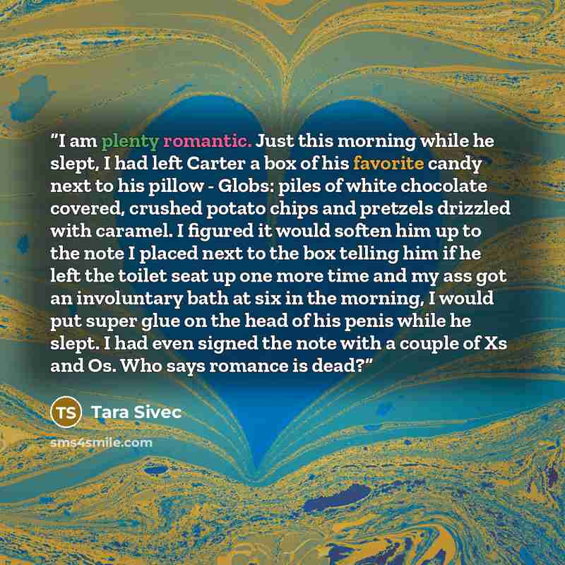 “I am plenty romantic. Just this morning while he slept, I had left Carter a box of his favorite candy next to his pillow - Globs: piles of white chocolate covered, crushed potato chips and pretzels drizzled with caramel. I figured it would soften him up to the note I placed next to the box telling…” quote by Tara Sivec
