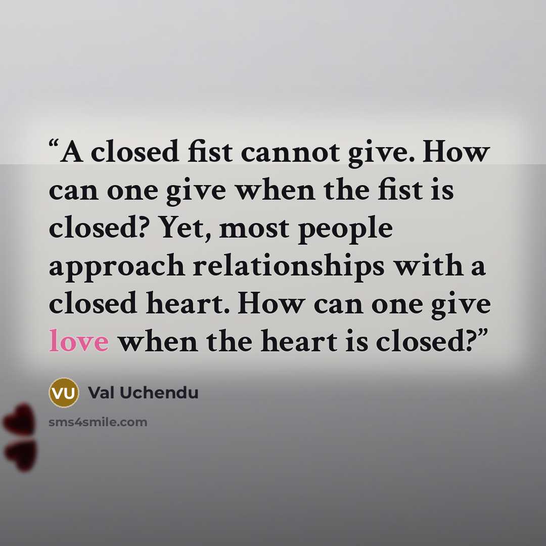“A closed fist cannot give. How can one give when the fist is closed? Yet, most people approach relationships with a closed heart. How can one give love when the heart is closed?” quote by Val Uchendu