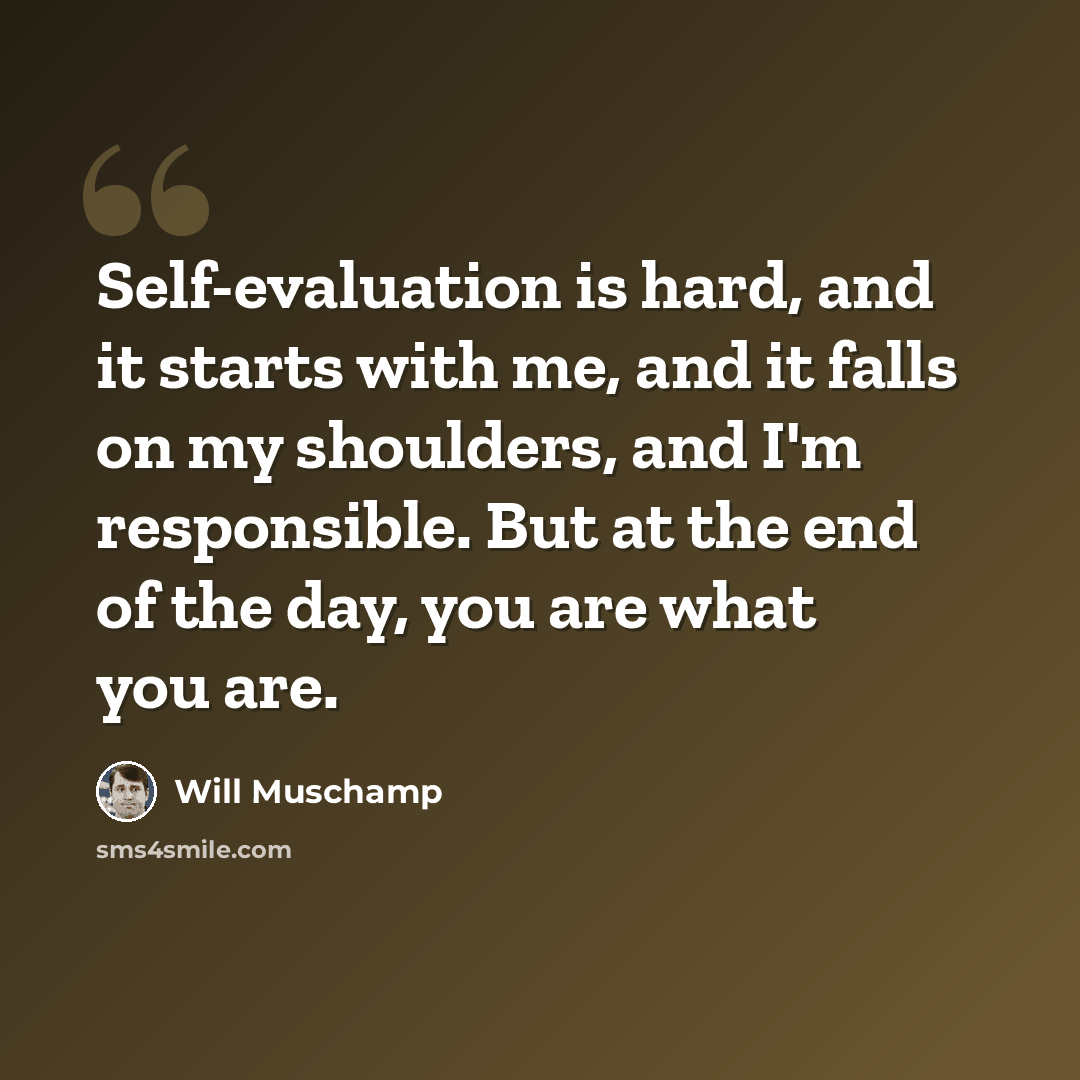 “Self-evaluation is hard, and it starts with me, and it falls on my shoulders, and I'm responsible. But at the end of the day, you are what you are.” quote by Will Muschamp