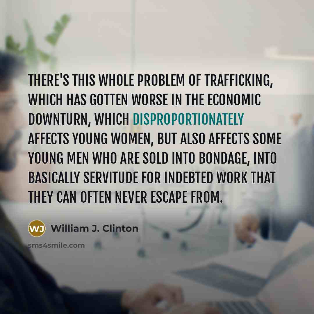 “There's this whole problem of trafficking, which has gotten worse in the economic downturn, which disproportionately affects young women, but also affects some young men who are sold into bondage, into basically servitude for indebted work that they can often never escape from.” quote by William J. Clinton