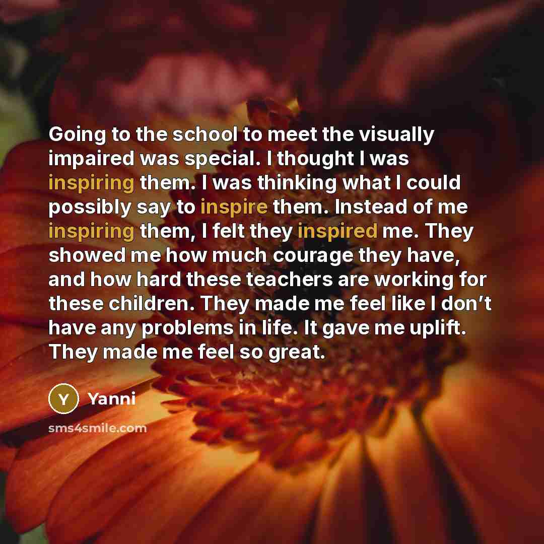 “Going to the school to meet the visually impaired was special. I thought I was inspiring them. I was thinking what I could possibly say to inspire them. Instead of me inspiring them, I felt they inspired me. They showed me how much courage they have, and how hard these teachers are working for…” quote by Yanni