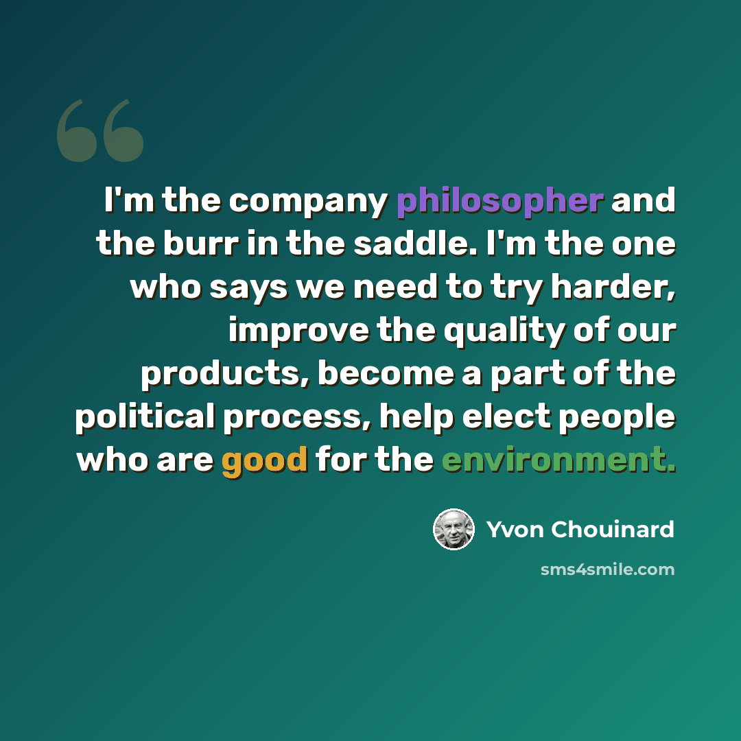 “I'm the company philosopher and the burr in the saddle. I'm the one who says we need to try harder, improve the quality of our products, become a part of the political process, help elect people who are good for the environment.” quote by Yvon Chouinard