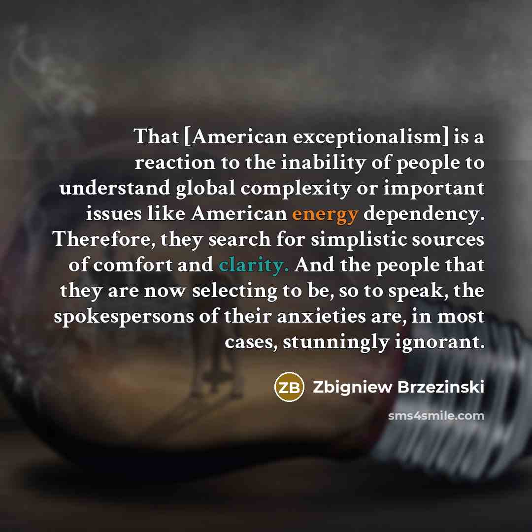 “That [American exceptionalism] is a reaction to the inability of people to understand global complexity or important issues like American energy dependency. Therefore, they search for simplistic sources of comfort and clarity. And the people that they are now selecting to be, so to speak, the…” quote by Zbigniew Brzezinski