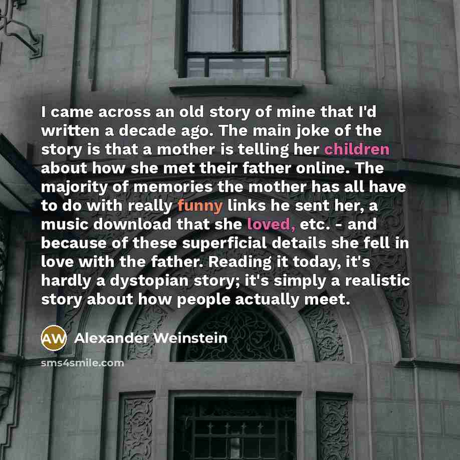 “I came across an old story of mine that I'd written a decade ago. The main joke of the story is that a mother is telling her children about how she met their father online. The majority of memories the mother has all have to do with really funny links he sent her, a music download that she loved…” quote by Alexander Weinstein