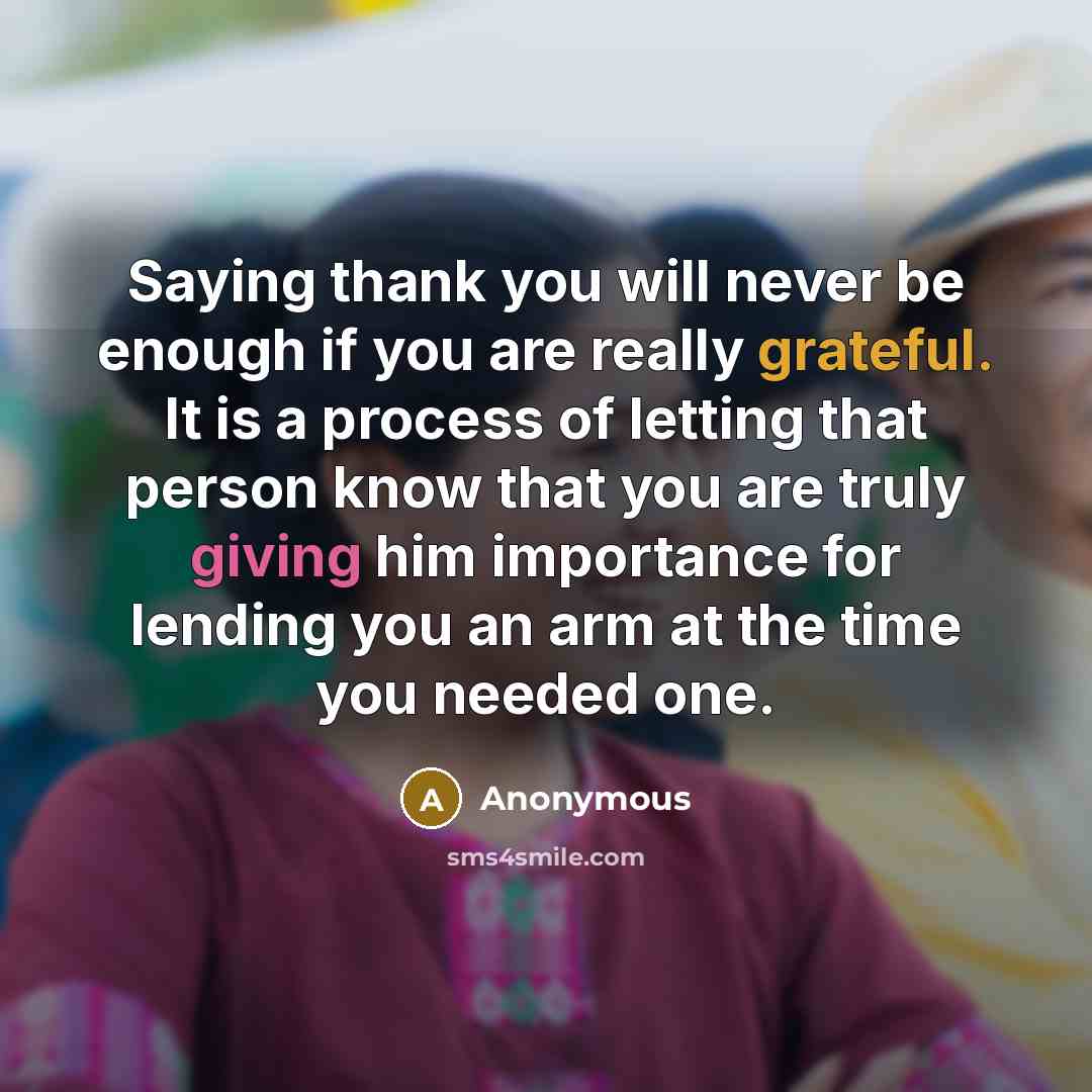 “Saying thank you will never be enough if you are really grateful. It is a process of letting that person know that you are truly giving him importance for lending you an arm at the time you needed one.” quote by Anonymous