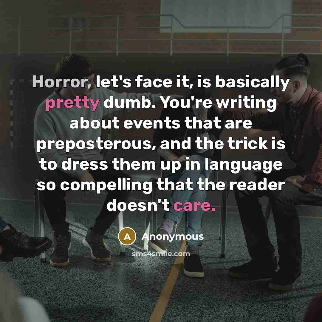 “Horror, let's face it, is basically pretty dumb. You're writing about events that are preposterous, and the trick is to dress them up in language so compelling that the reader doesn't care.” quote by Anonymous