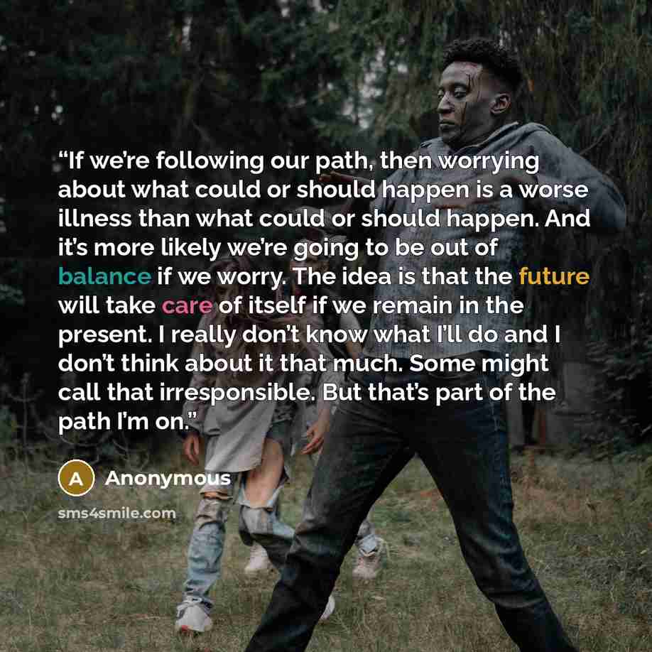 “If we’re following our path, then worrying about what could or should happen is a worse illness than what could or should happen. And it’s more likely we’re going to be out of balance if we worry. The idea is that the future will take care of itself if we remain in the present. I really don’t know…” quote by Anonymous