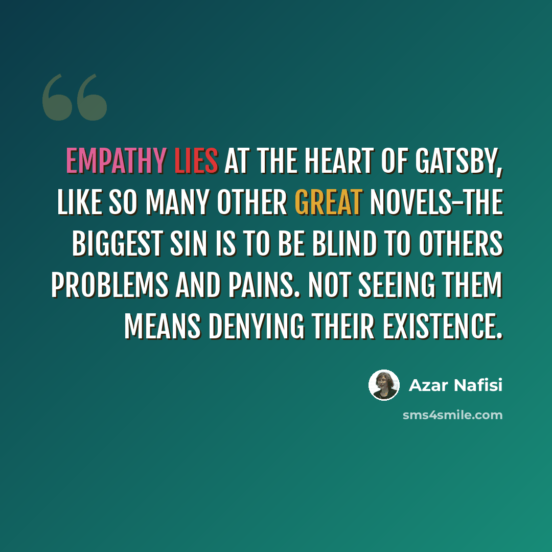 “Empathy lies at the heart of Gatsby, like so many other great novels-the biggest sin is to be blind to others problems and pains. Not seeing them means denying their existence.” quote by Azar Nafisi