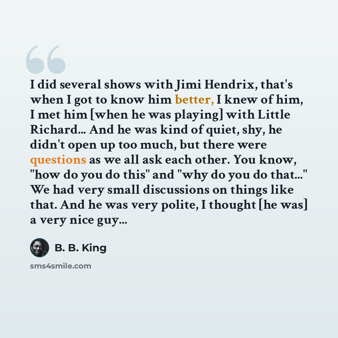 “I did several shows with Jimi Hendrix, that's when I got to know him better, I knew of him, I met him [when he was playing] with Little Richard... And he was kind of quiet, shy, he didn't open up too much, but there were questions as we all ask each other. You know, "how do you do this" and "why…” quote by B. B. King