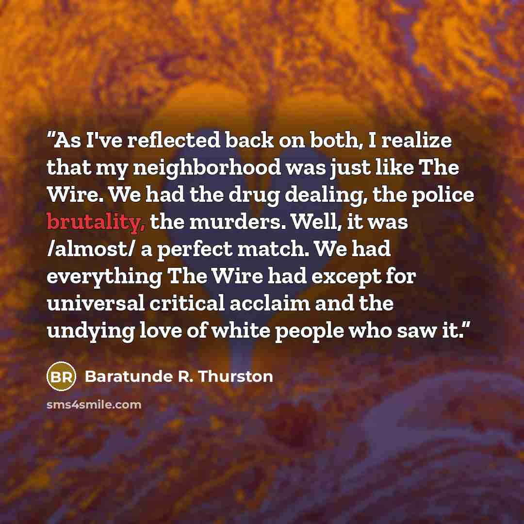 “As I've reflected back on both, I realize that my neighborhood was just like The Wire. We had the drug dealing, the police brutality, the murders. Well, it was /almost/ a perfect match. We had everything The Wire had except for universal critical acclaim and the undying love of white people who…” quote by Baratunde R. Thurston