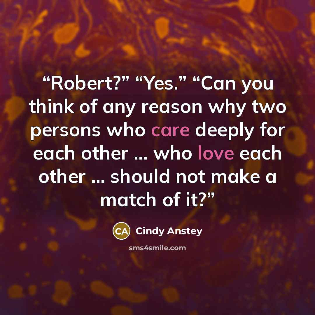 “Robert?” “Yes.” “Can you think of any reason why two persons who care deeply for each other … who love each other … should not make a match of it?” quote by Cindy Anstey