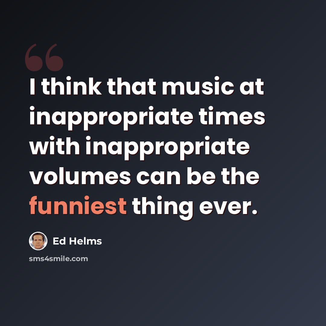 “I think that music at inappropriate times with inappropriate volumes can be the funniest thing ever.” quote by Ed Helms