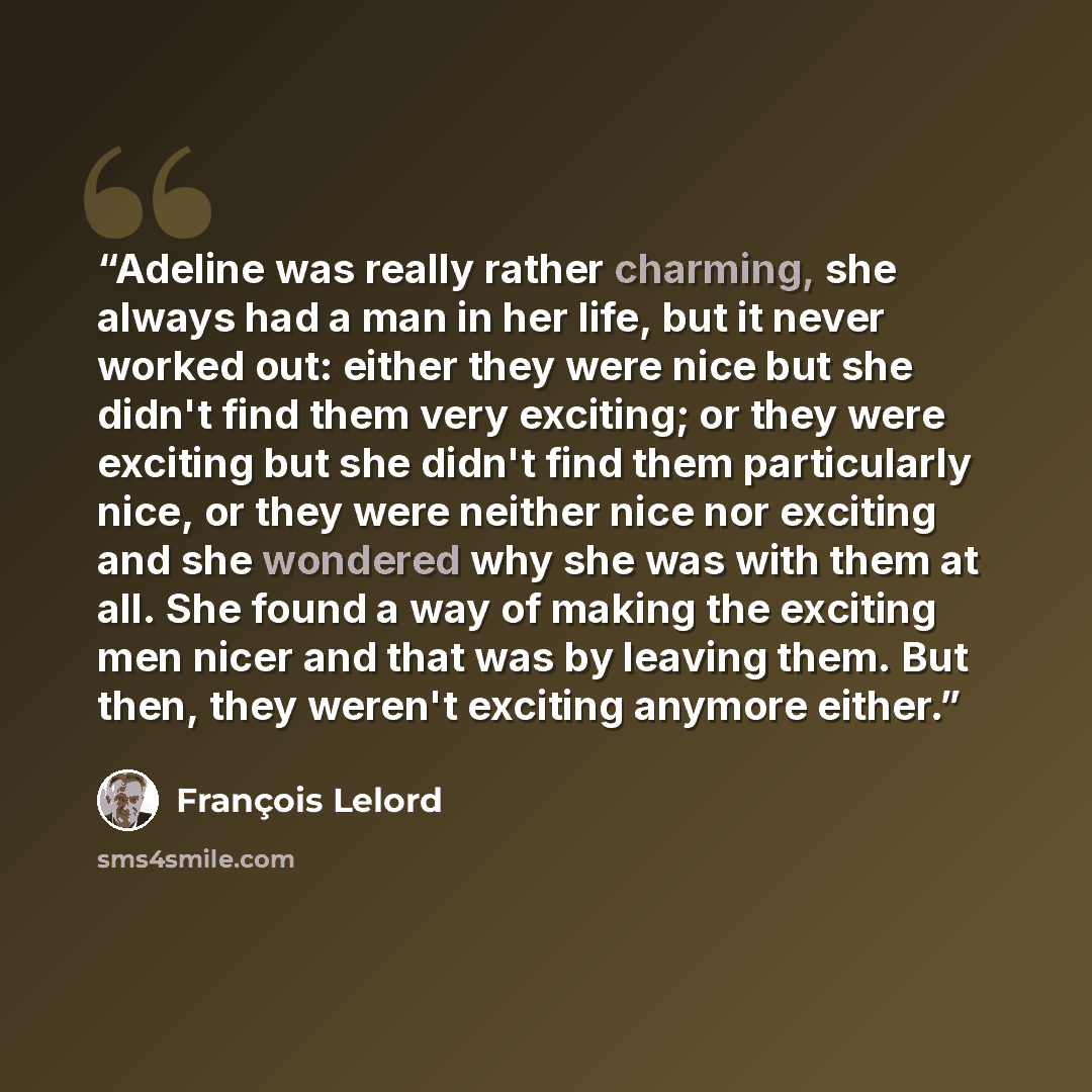 “Adeline was really rather charming, she always had a man in her life, but it never worked out: either they were nice but she didn't find them very exciting; or they were exciting but she didn't find them particularly nice, or they were neither nice nor exciting and she wondered why she was with…” quote by François Lelord