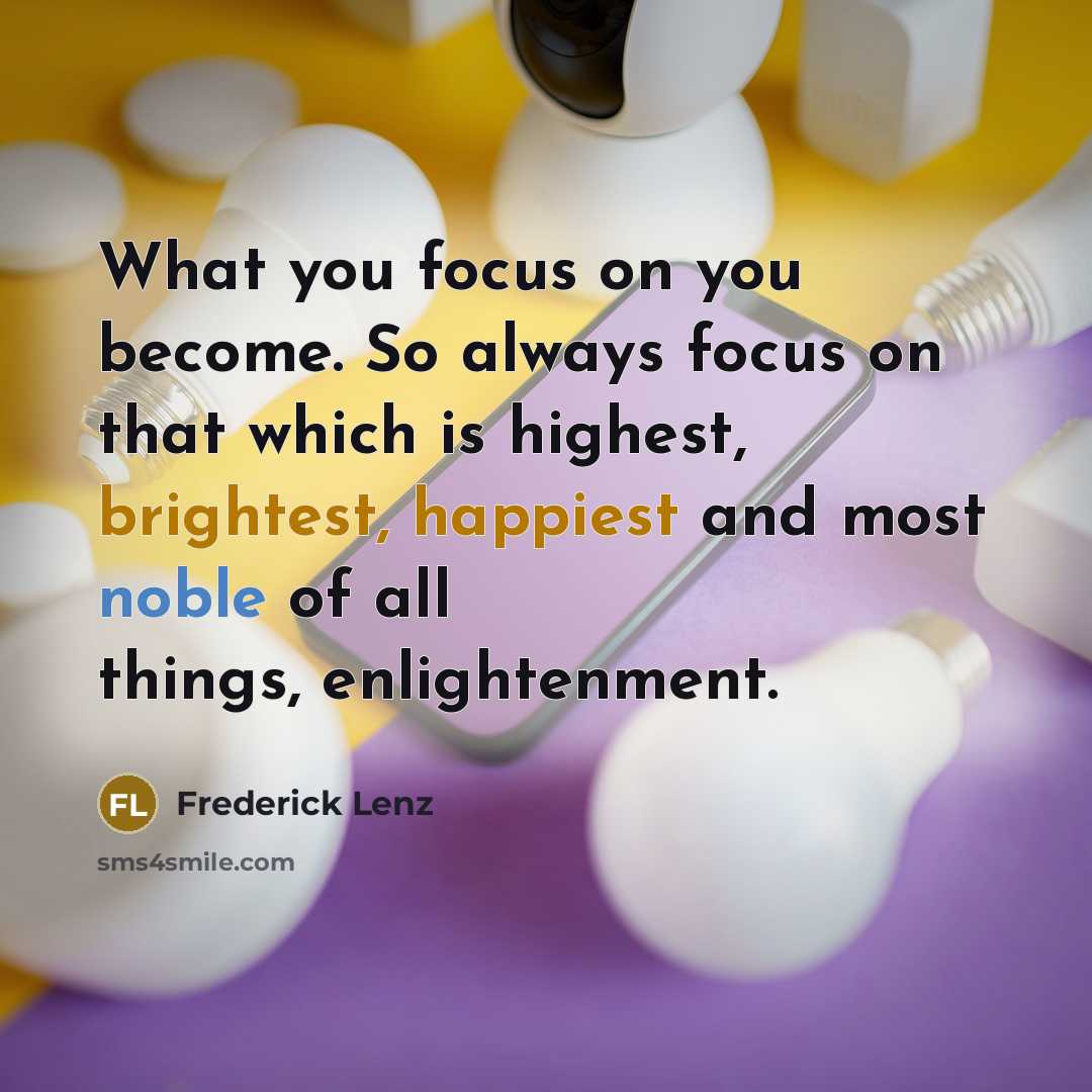 “What you focus on you become. So always focus on that which is highest, brightest, happiest and most noble of all things, enlightenment.” quote by Frederick Lenz