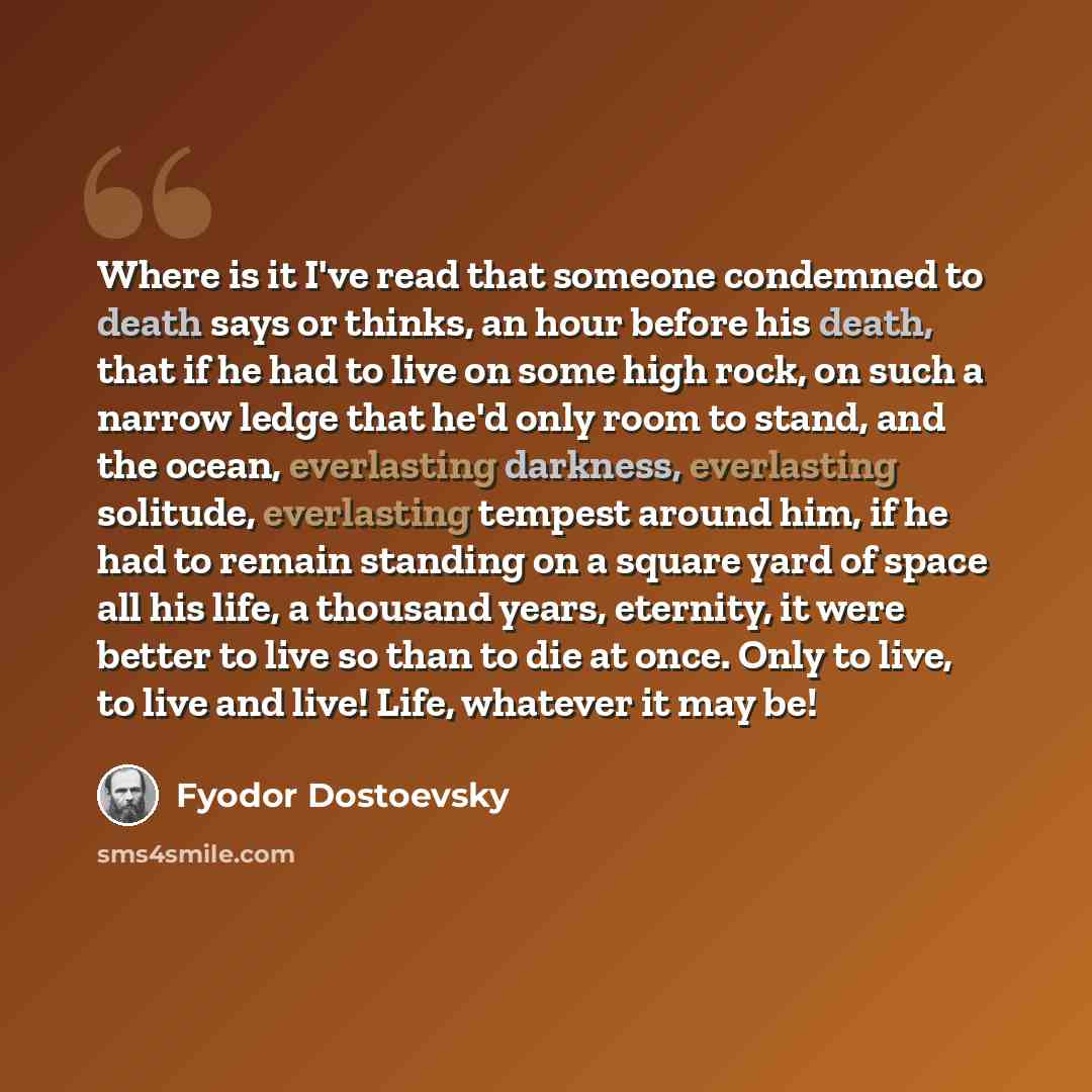 “Where is it I've read that someone condemned to death says or thinks, an hour before his death, that if he had to live on some high rock, on such a narrow ledge that he'd only room to stand, and the ocean, everlasting darkness, everlasting solitude, everlasting tempest around him, if he had to…” quote by Fyodor Dostoevsky