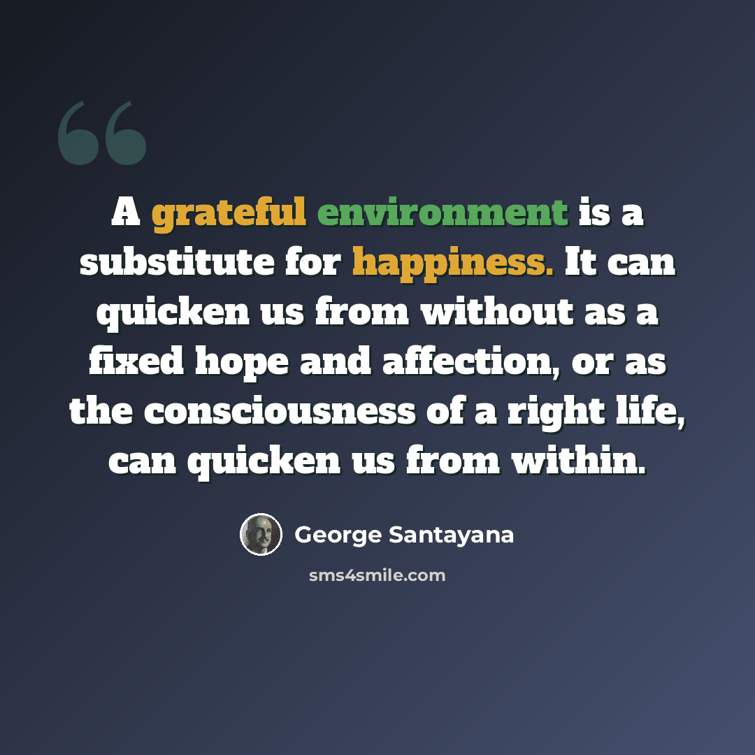 “A grateful environment is a substitute for happiness. It can quicken us from without as a fixed hope and affection, or as the consciousness of a right life, can quicken us from within.” quote by George Santayana