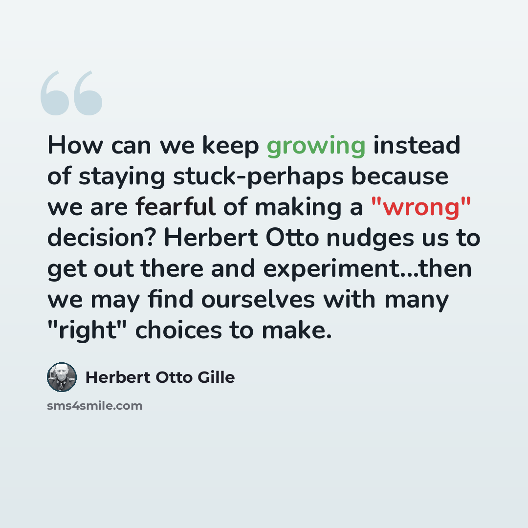 “How can we keep growing instead of staying stuck-perhaps because we are fearful of making a "wrong" decision? Herbert Otto nudges us to get out there and experiment...then we may find ourselves with many "right" choices to make.” quote by Herbert Otto Gille