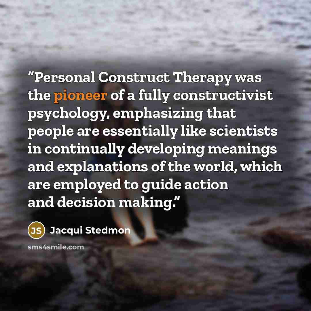“Personal Construct Therapy was the pioneer of a fully constructivist psychology, emphasizing that people are essentially like scientists in continually developing meanings and explanations of the world, which are employed to guide action and decision making.” quote by Jacqui Stedmon