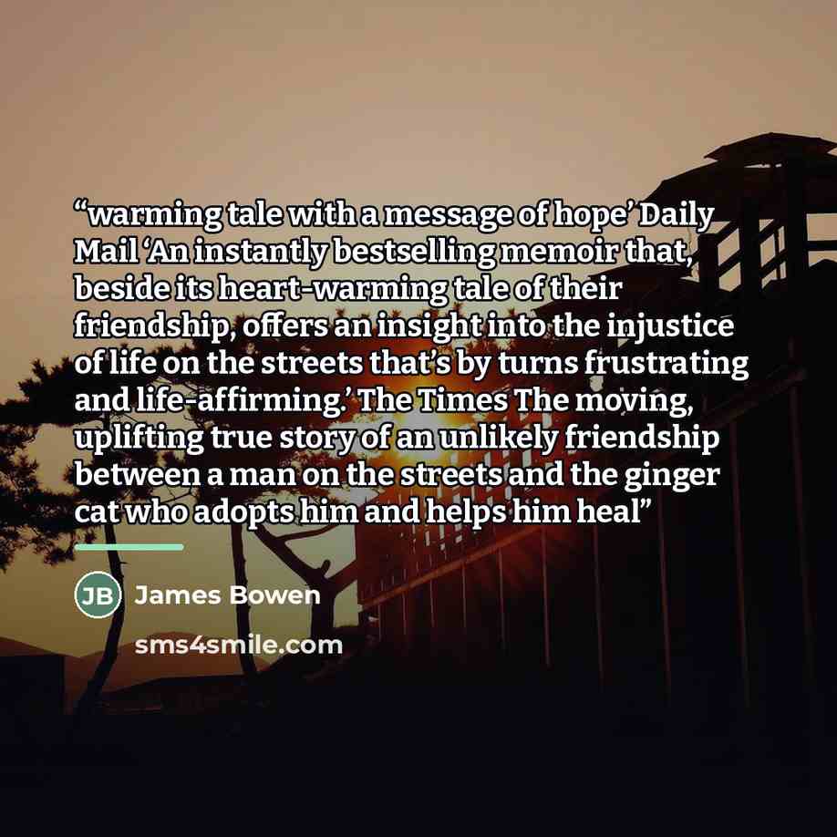 “warming tale with a message of hope’ Daily Mail ‘An instantly bestselling memoir that, beside its heart-warming tale of their friendship, offers an insight into the injustice of life on the streets that’s by turns frustrating and life-affirming.’ The Times The moving, uplifting true story of an…” quote by James Bowen