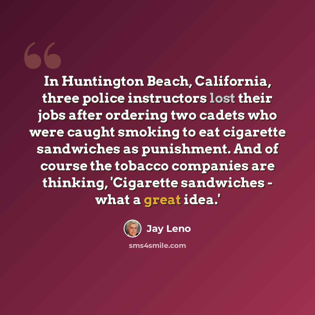 “In Huntington Beach, California, three police instructors lost their jobs after ordering two cadets who were caught smoking to eat cigarette sandwiches as punishment. And of course the tobacco companies are thinking, 'Cigarette sandwiches - what a great idea.'” quote by Jay Leno