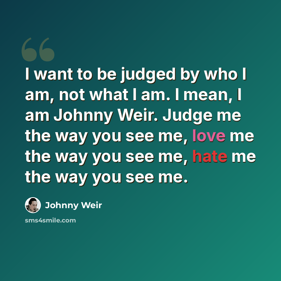 “I want to be judged by who I am, not what I am. I mean, I am Johnny Weir. Judge me the way you see me, love me the way you see me, hate me the way you see me.” quote by Johnny Weir