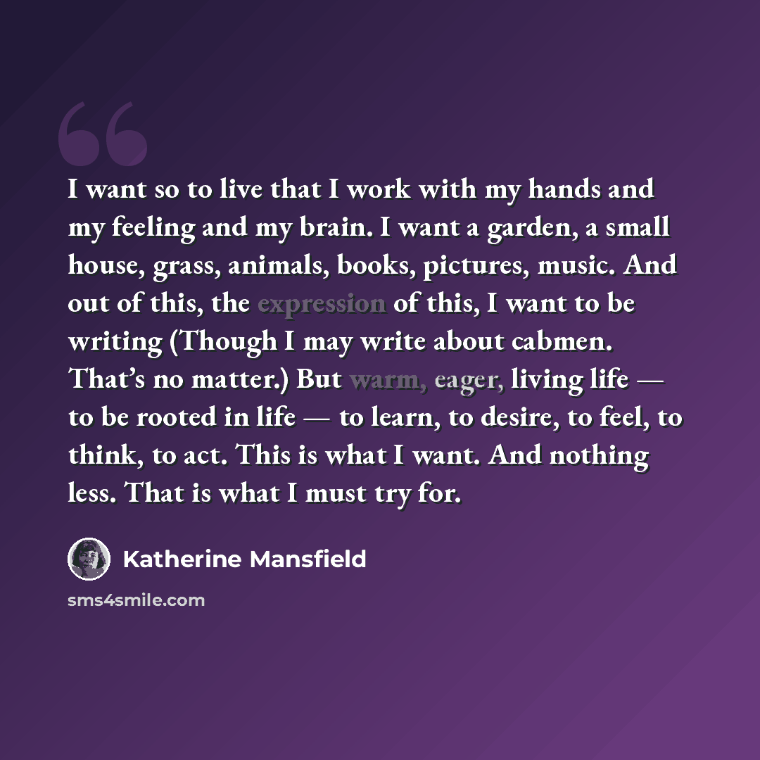 “I want so to live that I work with my hands and my feeling and my brain. I want a garden, a small house, grass, animals, books, pictures, music. And out of this, the expression of this, I want to be writing (Though I may write about cabmen. That’s no matter.) But warm, eager, living life — to be…” quote by Katherine Mansfield