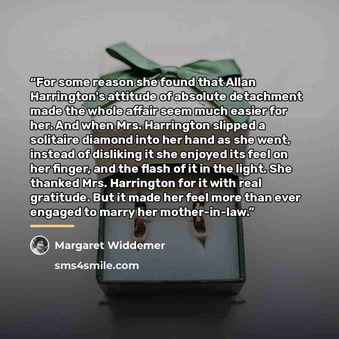 “For some reason she found that Allan Harrington's attitude of absolute detachment made the whole affair seem much easier for her. And when Mrs. Harrington slipped a solitaire diamond into her hand as she went, instead of disliking it she enjoyed its feel on her finger, and the flash of it in the…” quote by Margaret Widdemer