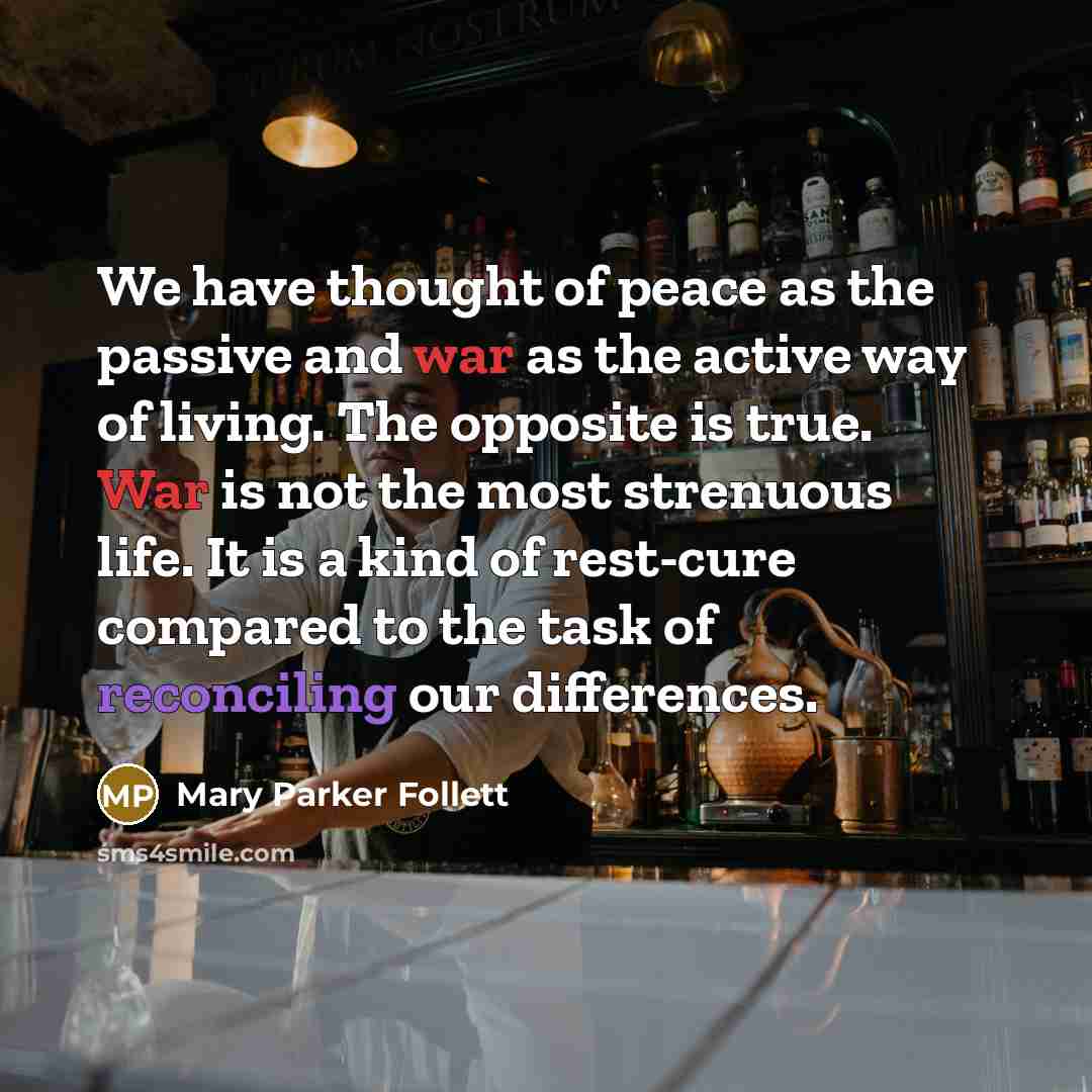 “We have thought of peace as the passive and war as the active way of living. The opposite is true. War is not the most strenuous life. It is a kind of rest-cure compared to the task of reconciling our differences.” quote by Mary Parker Follett