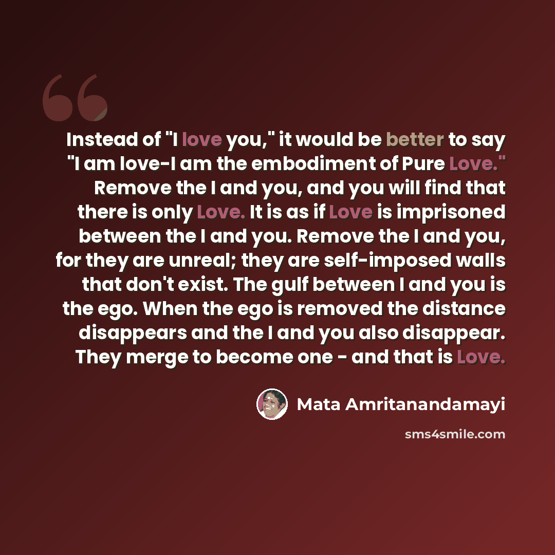 “Instead of "I love you," it would be better to say "I am love-I am the embodiment of Pure Love." Remove the I and you, and you will find that there is only Love. It is as if Love is imprisoned between the I and you. Remove the I and you, for they are unreal; they are self-imposed walls that don't…” quote by Mata Amritanandamayi