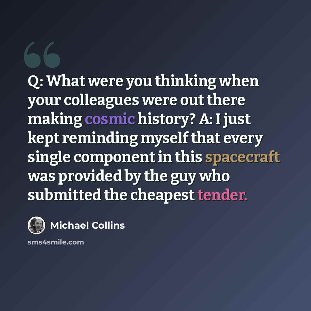 “Q: What were you thinking when your colleagues were out there making cosmic history? A: I just kept reminding myself that every single component in this spacecraft was provided by the guy who submitted the cheapest tender.” quote by Michael Collins