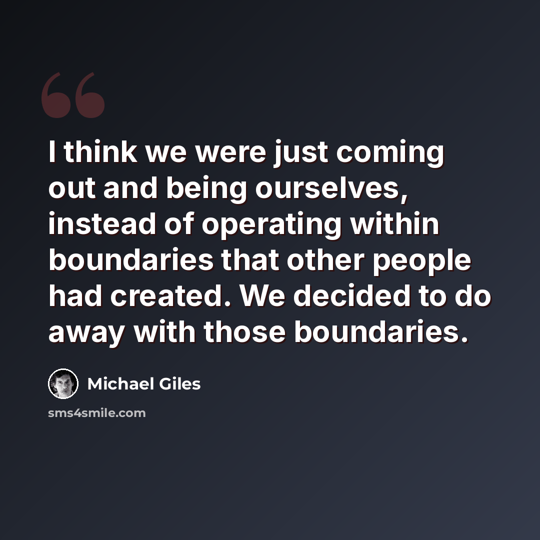 “I think we were just coming out and being ourselves, instead of operating within boundaries that other people had created. We decided to do away with those boundaries.” quote by Michael Giles