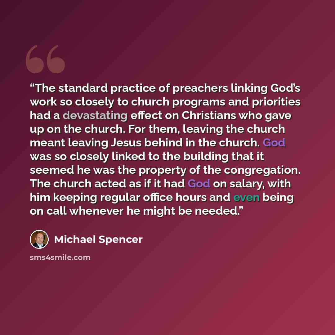 “The standard practice of preachers linking God’s work so closely to church programs and priorities had a devastating effect on Christians who gave up on the church. For them, leaving the church meant leaving Jesus behind in the church. God was so closely linked to the building that it seemed he…” quote by Michael Spencer