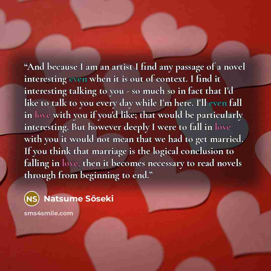 “And because I am an artist I find any passage of a novel interesting even when it is out of context. I find it interesting talking to you - so much so in fact that I'd like to talk to you every day while I'm here. I'll even fall in love with you if you'd like; that would be particularly…” quote by Natsume Sōseki