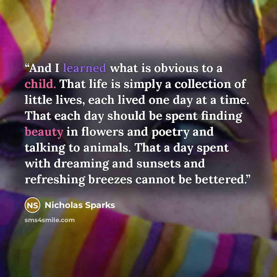 “And I learned what is obvious to a child. That life is simply a collection of little lives, each lived one day at a time. That each day should be spent finding beauty in flowers and poetry and talking to animals. That a day spent with dreaming and sunsets and refreshing breezes cannot be bettered.” quote by Nicholas Sparks
