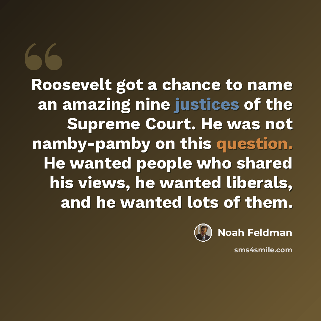 “Roosevelt got a chance to name an amazing nine justices of the Supreme Court. He was not namby-pamby on this question. He wanted people who shared his views, he wanted liberals, and he wanted lots of them.” quote by Noah Feldman