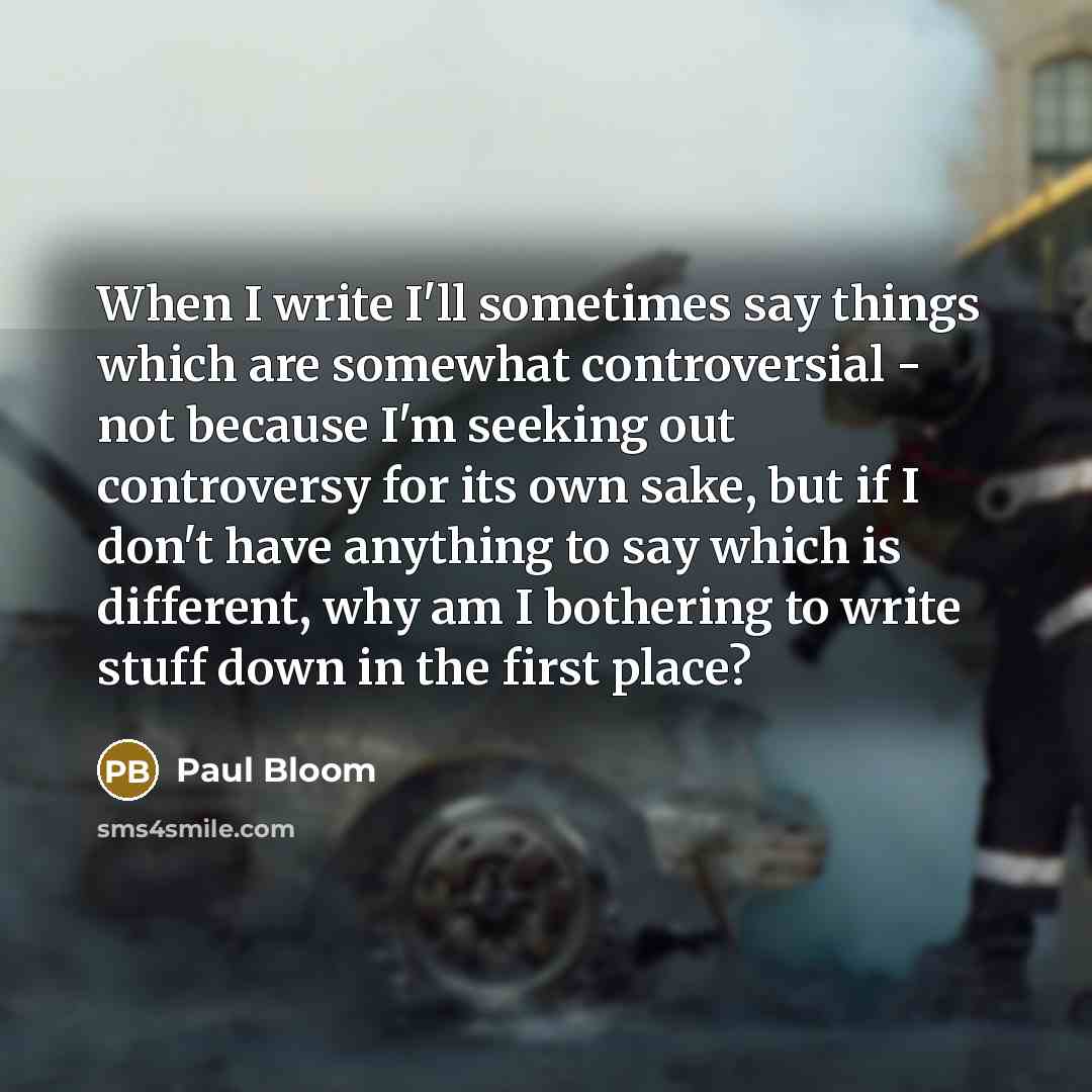 “When I write I'll sometimes say things which are somewhat controversial - not because I'm seeking out controversy for its own sake, but if I don't have anything to say which is different, why am I bothering to write stuff down in the first place?” quote by Paul Bloom