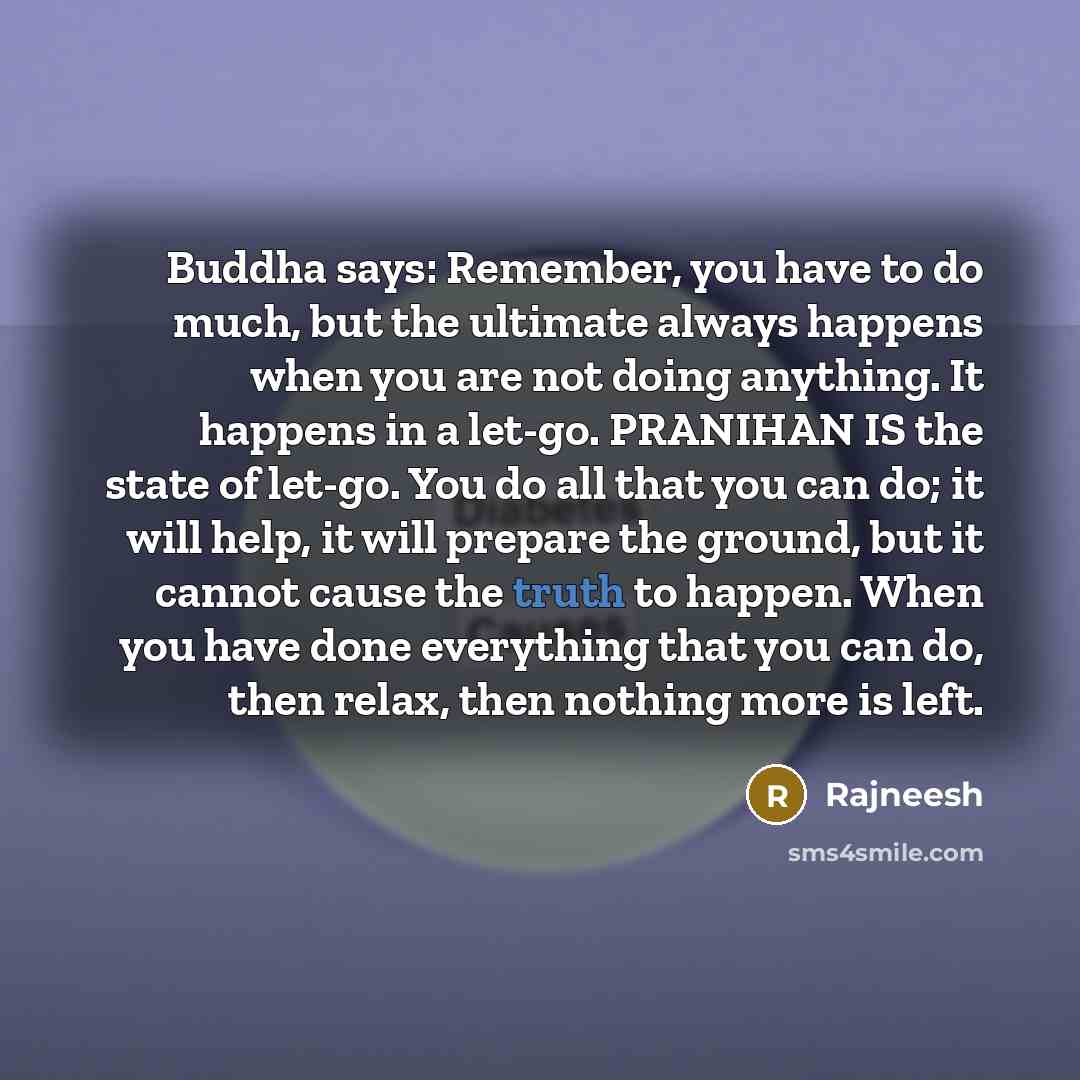 “Buddha says: Remember, you have to do much, but the ultimate always happens when you are not doing anything. It happens in a let-go. PRANIHAN IS the state of let-go. You do all that you can do; it will help, it will prepare the ground, but it cannot cause the truth to happen. When you have done…” quote by Rajneesh