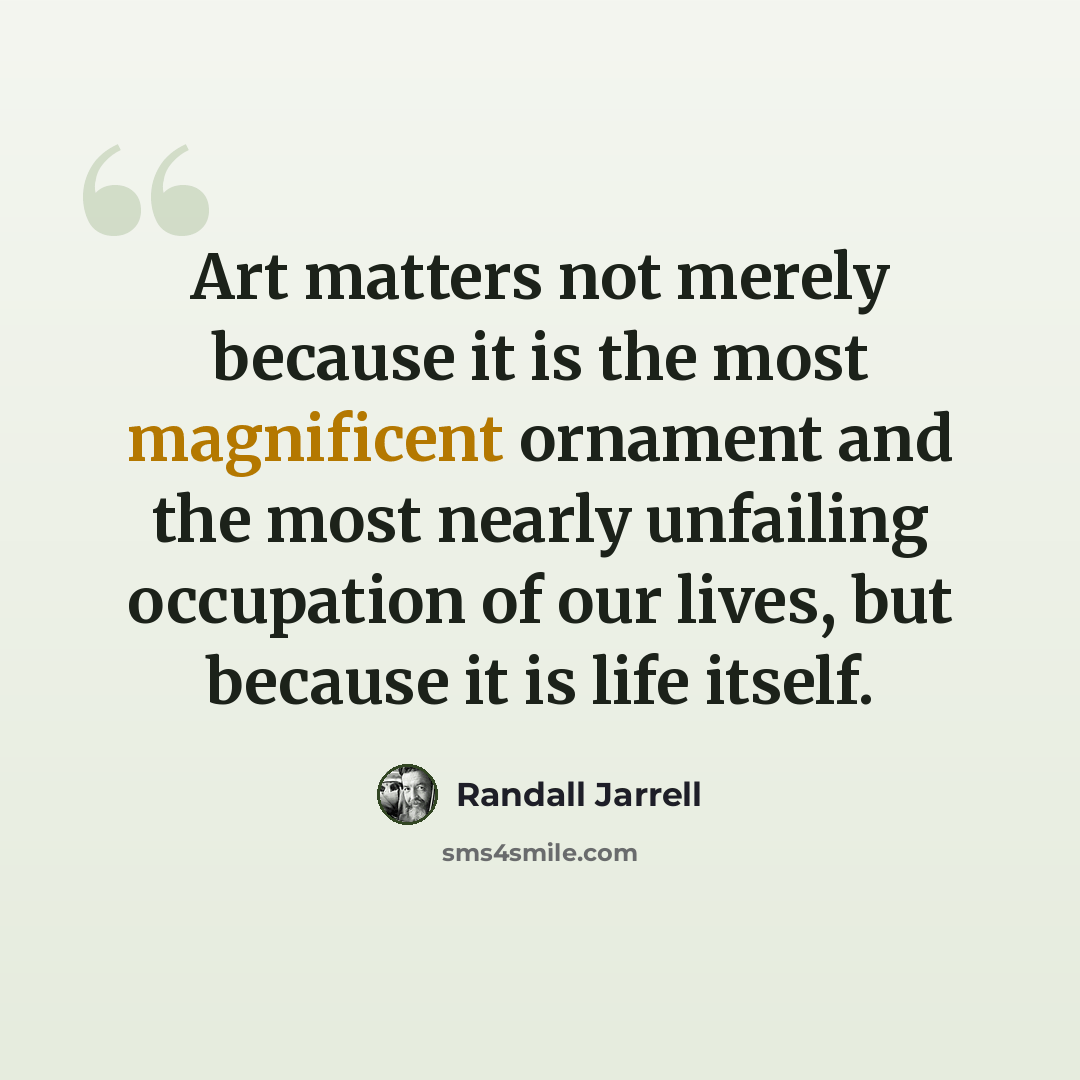 “Art matters not merely because it is the most magnificent ornament and the most nearly unfailing occupation of our lives, but because it is life itself.” quote by Randall Jarrell